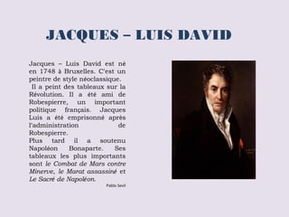 JACQUES – LUIS DAVID 
Jacques – Luis David est né 
en 1748 à Bruxelles. C’est un 
peintre de style néoclassique. 
Il a peint des tableaux sur la 
Révolution. Il a été ami de 
Robespierre, un important 
politique français. Jacques 
Luis a été emprisonné après 
l’administration de 
Robespierre. 
Plus tard il a soutenu 
Napoléon Bonaparte. Ses 
tableaux les plus importants 
sont le Combat de Mars contre 
Minerve, le Marat assassiné et 
Le Sacré de Napoléon. 
Pablo Sevil 
 