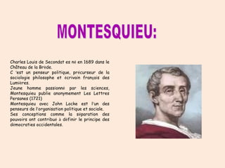 Charles Louis de Secondat es né en 1689 dans le 
Château de la Brède. 
C ‘est un penseur politique, précurseur de la 
sociologie philosophe et écrivain français des 
Lumières. 
Jeune homme passionné par les sciences, 
Montesquieu publie anonymement Les Lettres 
Persanes (1721) 
Montesquieu avec John Locke est l’un des 
penseurs de l’organisation politique et sociale. 
Ses conceptions comme la séparation des 
pouvoirs ont contribué à définir le principe des 
démocraties occidentales. 
 