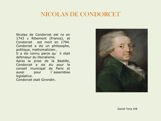 NICOLAS DE CONDORCET 
Nicolas de Condorcet est né en 
1743 á Ribemont (France), et 
Condorcet est mort en 1794. 
Condorcet a été un philosophe, 
politique, mathématicien… 
Il a été connu parce qu` il était 
défenseur du libéralisme. 
Après la prise de la Bastille, 
Condorcet a été élu pour le 
conseil municipal de Paris et 
aussi pour l´assemblée 
législative. 
Condorcet était Girondin. 
Daniel Tena 4ºB 
 