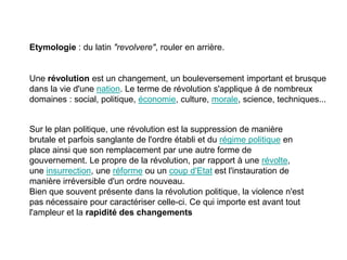 Etymologie : du latin "revolvere", rouler en arrière.

Une révolution est un changement, un bouleversement important et brusque
dans la vie d'une nation. Le terme de révolution s'applique à de nombreux
domaines : social, politique, économie, culture, morale, science, techniques...

Sur le plan politique, une révolution est la suppression de manière
brutale et parfois sanglante de l'ordre établi et du régime politique en
place ainsi que son remplacement par une autre forme de
gouvernement. Le propre de la révolution, par rapport à une révolte,
une insurrection, une réforme ou un coup d'Etat est l'instauration de
manière irréversible d'un ordre nouveau.
Bien que souvent présente dans la révolution politique, la violence n'est
pas nécessaire pour caractériser celle-ci. Ce qui importe est avant tout
l'ampleur et la rapidité des changements

 