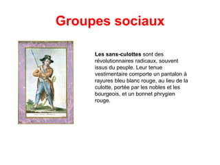 Groupes sociaux
Les sans-culottes sont des
révolutionnaires radicaux, souvent
issus du peuple. Leur tenue
vestimentaire comporte un pantalon à
rayures bleu blanc rouge, au lieu de la
culotte, portée par les nobles et les
bourgeois, et un bonnet phrygien
rouge.

 