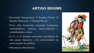 ANTIGO REGIME
• Sociedade Estamental: 1º Estado (Clero), 2º
Estado (Nobreza), 3º Estado (Povo).
• Povo: alta burguesia, pequena burguesia,
trabalhadores urbanos (sans-culottes) e
trabalhadores rurais.
• O 1ª e o 2º Estados possuíam privilégios de
não pagar impostos e de exclusividade na
participação da política.
• Monarquia Absolutista.
 