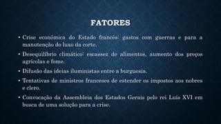 FATORES
• Crise econômica do Estado francês: gastos com guerras e para a
manutenção do luxo da corte.
• Desequilíbrio climático: escassez de alimentos, aumento dos preços
agrícolas e fome.
• Difusão das ideias iluministas entre a burguesia.
• Tentativas de ministros franceses de estender os impostos aos nobres
e clero.
• Convocação da Assembleia dos Estados Gerais pelo rei Luís XVI em
busca de uma solução para a crise.
 