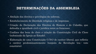DETERMINAÇÕES DA ASSEMBLEIA
• Abolição dos direitos e privilégios da nobreza.
• Estabelecimento de liberdade religiosa e de imprensa.
• Criação de Declaração dos Direitos do Homem e do Cidadão, que
defendia a igualdade civil e jurídica entre os franceses.
• Confisco dos bens do clero e criação da Constituição Civil do Clero
(submissão da Igreja ao Estado).
• Elaboração de uma Constituição (1791) de caráter liberal, que refletiu
o caráter predominantemente burguês da Revolução (ex.: voto
censitário).
 