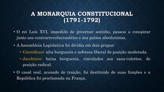 A MONARQUIA CONSTITUCIONAL
(1791-1792)
• O rei Luís XVI, impedido de governar sozinho, passou a conspirar
junto aos contrarrevolucionários e aos países absolutistas.
• A Assembleia Legislativa foi dividia em dois grupos:
• Girondinos: alta burguesia e nobreza liberal de posição moderada.
• Jacobinos: baixa burguesia, vinculados aos sans-culottes, de
posição radical.
• O casal real, acusado de traição, foi destituído de suas funções e a
República foi proclamada na França.
 