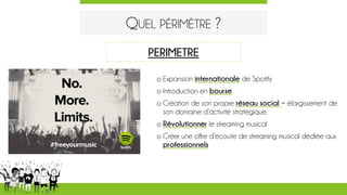 QUEL PÉRIMÈTRE ?
o Expansion internationale de Spotify
o Introduction en bourse
o Création de son propre réseau social = élargissement de
son domaine d’activité stratégique.
o Révolutionner le streaming musical
o Créer une offre d’écoute de streaming musical dédiée aux
professionnels
PERIMETRE
 