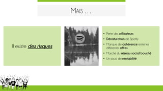 MAIS …
• Perte des utilisateurs
• Dénaturation de Spotify
• Manque de cohérence entre les
différentes offres
• Marché du réseau social bouché
• Un souci de rentabilité
Il existe des risques
 