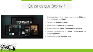 QU’EST CE QUE SPOTIFY ?
• Créé par Daniel Ek et Martin Lorentzon en 2006 en
Suède et lancé en 2008
• Service de streaming audio
• Abonnements freemium ou premium
• Partenariats avec Uber, Starbucks, Playstation
• Modèle économique ? Régie publicitaire et
compte premium
• Valorisation à 8,4 Milliards de $
 