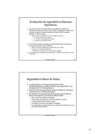 13
Seguridad Informática. 25
Evaluación de seguridad en Sistemas
Operativos.
♦ Uno de los criterios de seguridad más extendido lo establece el
National Computer Security Center (NCSC), publicado en 1985 como
Trusted Computer Systems Evaluation Criteria (TSEC) también
llamado el “libro naranja”.
– Define 4 niveles de seguridad (D,C,B,A) con algunos subniveles:
• D : sistema con protección mínima.
• C1 : sistema con seguridad discrecional,
• C2: sistema con control de accesos,
• .......
♦ En la Unión Europea se publicó en 1990 el Information Technology
Security Evaluation Criteria (ITSEC).
– Define 7 niveles de seguridad algo más elaborados que los TSEC.
– E0 : sistema con nivel de confianza nulo.
– ....E6: Sistema con protección y diseño de máxima confianza.
♦ La metodologia de evaluación está definida en el ITSEM, cuya primera versión
es de 1992.
Seguridad Informática. 26
Seguridad en Bases de Datos.
♦ La información en un sistema informático reside,
fundamentalmente, en Bases de Datos cuya seguridad es, por
consiguiente, de vital importancia.
♦ El primer filtro de seguridad de la Base de Datos lo constituye,
evidentemente, el Sistema Operativo.
♦ No obstante, la seguridad que debe proporcionar la Base de
Datos tiene algunas características diferenciadas:
– Hay muchos más objetos a proteger.
– El promedio de tiempo de vida de los objetos es mayor.
– La granularidad del control es mayor.
– Los objetos son estructuras lógicas complejas.
– La seguridad está relacionada con la semántica de los datos, no con
sus características físicas,
– ....
 