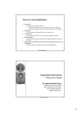 18
Seguridad Informática. 35
Nuevas vulnerabilidades
♦ Privacidad:
– Es más difícil de mantener debido a:
• Aumento de posibles usuarios que pueden penetrar en cada nodo.
• Aumento de los puntos en que la información puede ser interceptada.
♦ Integridad:
– La transmisión de la información supone un riesgo claro.
♦ Autenticidad:
– No sólo hay que identificar a los usuarios sino también a los nodos.
♦ Disponibilidad:
– Es muy fácil saturar una máquina lanzando ataques desde diversos puntos
de la Red.
♦ El mecanismo más utilizado para proporcionar seguridad en redes es la
criptografía:
– Permite establecer conexiones seguras sobre canales inseguros.
Seguridad Informática. 36
Seguridad Informática
Técnicas de Cifrado
Dr. Angel Luis Sánchez Lázaro
Profesor Titular de Universidad
Dpto. Informática y Automática
Universidad de Salamanca
<angeluis@tejo.usal.es>
 