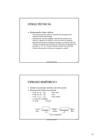 21
Seguridad Informática. 41
OTRAS TÉCNICAS
♦ Esteganografía (Stegos: cubierto)
– No se trata tanto de ocultar el contenido del mensaje sino la
existencia misma del mensaje.
– Clásicamente con tinta invisible, marcado de caracteres con
lapicero o agujeros con alfileres, cinta correctora de máquina
– Equivalencia moderna scribiendo mensajes en el mismo color que
el fondo, secuencias con caracteres de control que no aparezcan en
pantalla (‘a’ ‘bs’ ‘b’) o fuentes distintas aunque muy parecidas.
– Ocultar información en ficheros de imágenes o sonido.
Seguridad Informática. 42
CIFRADO SIMÉTRICO I
♦ Cifrado convencional, simétrico o de clave secreta
♦ Elementos del cifrado convencional
– X={X1, X2, X3,..., XM} Texto claro
– K={K1, K2, K3,..., KJ} Clave
– Y={Y1, Y2, Y3,..., YN} Texto cifrado
– Li: letras de un alfabeto
– Y= Ek(X) X=Dk(Y)
Cifrado
Clave compartida
Descifrado
Texto
claro
Texto
claro
Texto
cifrado
 
