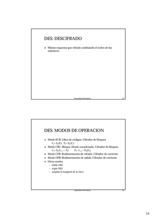 24
Seguridad Informática. 47
DES: DESCIFRADO
♦ Mismo esquema que cifrado cambiando el orden de las
subclaves
Seguridad Informática. 48
DES: MODOS DE OPERACION
♦ Modo ECB: Libro de códigos. Cifrador de bloques
Ci= Ek(Pi) Pi= Dk(Ci)
♦ Modo CBC: Bloque cifrado encadenado. Cifrador de bloques
Ci= Ek(Ci-1 + Pi) Pi= Ci-1 + Dk(Ci)
♦ Modo CFB: Realimentación de cifrado. Cifrador de corriente
♦ Modo OFB: Realimentación de salida. Cifrador de corriente
♦ Otros modos
– doble DES
– triple DES
– ampliar la longitud de la clave
 