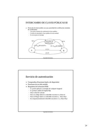 29
Seguridad Informática. 57
INTERCAMBIO DE CLAVES PÚBLICAS III
Autoridad de
certificación
A B
KUa
Ca=EKRc(KUa||A||T1)
(1) Ca
KUb
Cb= EKRc(KUb||B||T2)
(2) Cb
♦ Protocolo de intercambio con una autoridad de certificación (emisión
de certificados)
– Una única emisión de certificado de clave pública
– Certifica la identidad y clave pública de una entidad
– Se envía junto al mensaje
Seguridad Informática. 58
Servicio de autenticación
♦ Compendios (Funciones hash o de dispersión)
♦ Funciones de un sólo sentido
♦ Requisitos de la función H(M)
– H puede aplicarse a mensajes de cualquier longitud
– H produce salida de longitud fija
– H(x) es fácil de calcular
– Para un código dado h es infactible encontrar m, H(m)=h
– Para un bloque dado x es infactible encontrar y, H(x)=H(y)
– Es computacionalmente infactible encontrar x e y, H(x)=H(y)
 