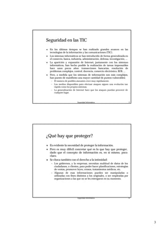 3
Seguridad Informática. 5
Seguridad en las TIC
♦ En los últimos tiempos se han realizado grandes avances en las
tecnologías de la información y las comunicaciones (TIC).
♦ Los sistemas informáticos se han introducido de forma generalizada en
el comercio, banca, industria, administración, defensa, investigación, ...
♦ La aparición y expansión de Internet, juntamente con los sistemas
informáticos, han hecho posible la realización de tareas impensables
hace unos pocos años: transacciones bancarias, resolución de
problemas complejos, control, docencia, comercio electrónico, B2B, ...
♦ Pero, a medida que los sistemas de información son más complejos,
han puesto de manifiesto una mayor cantidad de puntos vulnerables:
– El número de posibles atacantes crece muy rápidamente.
– Los medios disponibles para efectuar ataques siguen una evolución tan
rápida como los propios sistemas.
– La generalización de Internet hace que los ataques puedan provenir de
cualquier lugar.
Seguridad Informática. 6
¿Qué hay que proteger?
♦ Es evidente la necesidad de proteger la información.
♦ Pero es muy difícil concretar qué es lo que hay que proteger,
dado que el concepto de información es, en sí mismo, poco
claro.
♦ Se choca también con el derecho a la intimidad:
– Los gobiernos, y la empresas, necesitan multitud de datos de los
ciudadanos, o clientes, para poder hacer planificaciones, estrategias
de ventas, promover leyes, censos, tratamientos médicos, etc.
– Algunas de esas informaciones pueden ser manipuladas o
utilizadas con fines distintos a los originales, o ser empleadas por
organizaciones a las que no se les entregaron en su momento.
 