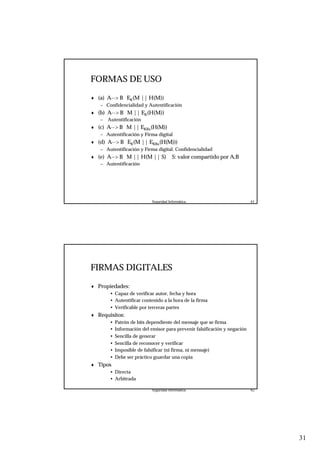 31
Seguridad Informática. 61
FORMAS DE USO
♦ (a) A--> B EK(M || H(M))
– Confidencialidad y Autentificación
♦ (b) A--> B M || EK(H(M))
– Autentificación
♦ (c) A--> B M || EKRa(H(M))
– Autentificación y Firma digital
♦ (d) A--> B EK(M || EKRa(H(M)))
– Autentificación y Firma digital. Confidencialidad
♦ (e) A--> B M || H(M || S) S: valor compartido por A,B
– Autentificación
Seguridad Informática. 62
FIRMAS DIGITALES
♦ Propiedades:
• Capaz de verificar autor, fecha y hora
• Autentificar contenido a la hora de la firma
• Verificable por terceras partes
♦ Requisitos:
• Patrón de bits dependiente del mensaje que se firma
• Información del emisor para prevenir falsificación y negación
• Sencilla de generar
• Sencilla de reconocer y verificar
• Imposible de falsificar (ni firma, ni mensaje)
• Debe ser práctico guardar una copia
♦ Tipos
• Directa
• Arbitrada
 