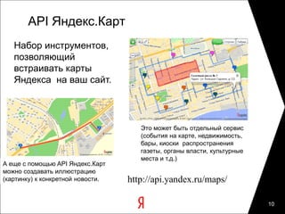 API Яндекс.Карт
   Набор инструментов,
   позволяющий
   встраивать карты
   Яндекса на ваш сайт.



                                      Это может быть отдельный сервис
                                      (события на карте, недвижимость,
                                      бары, киоски распространения
                                      газеты, органы власти, культурные
                                      места и т.д.)
А еще с помощью API Яндекс.Карт
можно создавать иллюстрацию
(картинку) к конкретной новости.   http://api.yandex.ru/maps/

                                                                          10
 