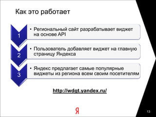 Как это работает

    • Региональный сайт разрабатывает виджет
1     на основе API

    • Пользователь добавляет виджет на главную
2     страницу Яндекса

    • Яндекс предлагает самые популярные
3     виджеты из региона всем своим посетителям


             http://wdgt.yandex.ru/


                                                  13
 