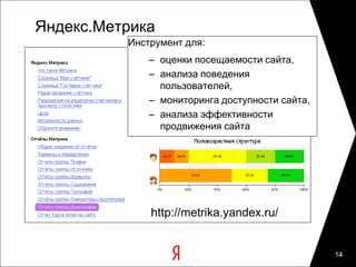 Яндекс.Метрика
          Инструмент для:
              – оценки посещаемости сайта,
              – анализа поведения
                пользователей,
              – мониторинга доступности сайта,
              – анализа эффективности
                продвижения сайта




              http://metrika.yandex.ru/


                                                 14
 