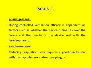 Seals !!
• pharyngeal seal.
• During controlled ventilation efficacy is dependent on
factors such as whether the device orifice sits over the
larynx and the quality of the device seal with the
laryngopharynx
• esophageal seal
• Reducing aspiration risk requires a good-quality seal
with the hypopharynx and/or oesophagus
 