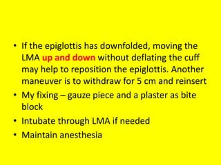 • If the epiglottis has downfolded, moving the
LMA up and down without deflating the cuff
may help to reposition the epiglottis. Another
maneuver is to withdraw for 5 cm and reinsert
• My fixing – gauze piece and a plaster as bite
block
• Intubate through LMA if needed
• Maintain anesthesia
 