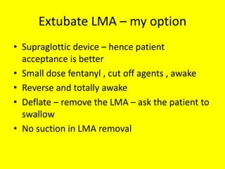 Extubate LMA – my option
• Supraglottic device – hence patient
acceptance is better
• Small dose fentanyl , cut off agents , awake
• Reverse and totally awake
• Deflate – remove the LMA – ask the patient to
swallow
• No suction in LMA removal
 