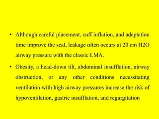 • Although careful placement, cuff inflation, and adaptation
time improve the seal, leakage often occurs at 20 cm H2O
airway pressure with the classic LMA.
• Obesity, a head-down tilt, abdominal insufflation, airway
obstruction, or any other conditions necessitating
ventilation with high airway pressures increase the risk of
hypoventilation, gastric insufflation, and regurgitation
 