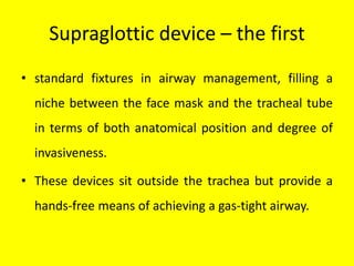 Supraglottic device – the first
• standard fixtures in airway management, filling a
niche between the face mask and the tracheal tube
in terms of both anatomical position and degree of
invasiveness.
• These devices sit outside the trachea but provide a
hands-free means of achieving a gas-tight airway.
 