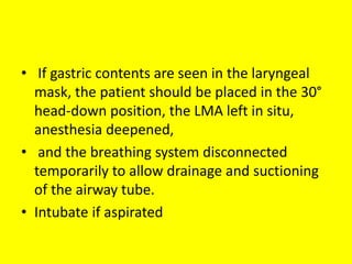 • If gastric contents are seen in the laryngeal
mask, the patient should be placed in the 30°
head-down position, the LMA left in situ,
anesthesia deepened,
• and the breathing system disconnected
temporarily to allow drainage and suctioning
of the airway tube.
• Intubate if aspirated
 