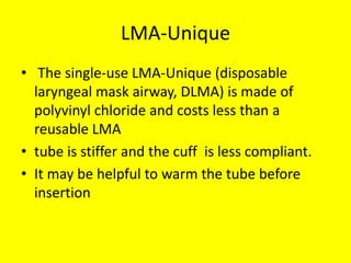 LMA-Unique
• The single-use LMA-Unique (disposable
laryngeal mask airway, DLMA) is made of
polyvinyl chloride and costs less than a
reusable LMA
• tube is stiffer and the cuff is less compliant.
• It may be helpful to warm the tube before
insertion
 
