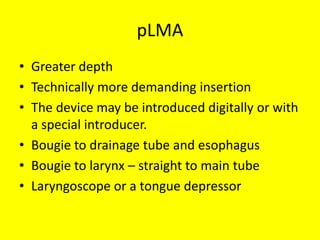 pLMA
• Greater depth
• Technically more demanding insertion
• The device may be introduced digitally or with
a special introducer.
• Bougie to drainage tube and esophagus
• Bougie to larynx – straight to main tube
• Laryngoscope or a tongue depressor
 