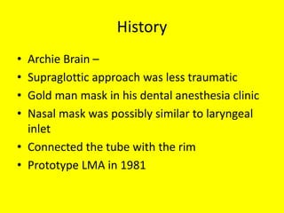 History
• Archie Brain –
• Supraglottic approach was less traumatic
• Gold man mask in his dental anesthesia clinic
• Nasal mask was possibly similar to laryngeal
inlet
• Connected the tube with the rim
• Prototype LMA in 1981
 