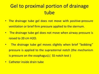 Gel to proximal portion of drainage
tube
• The drainage tube gel does not move with positive-pressure
ventilation or brief firm pressure applied to the sternum.
• The drainage tube gel does not move when airway pressure is
raised to 20 cm H2O.
• The drainage tube gel moves slightly when brief “bobbing”
pressure is applied to the suprasternal notch (the mechanism
is pressure on the esophagus).( SS notch test )
• Catheter inside drain tube
 