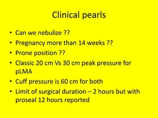 Clinical pearls
• Can we nebulize ??
• Pregnancy more than 14 weeks ??
• Prone position ??
• Classic 20 cm Vs 30 cm peak pressure for
pLMA
• Cuff pressure is 60 cm for both
• Limit of surgical duration – 2 hours but with
proseal 12 hours reported
 