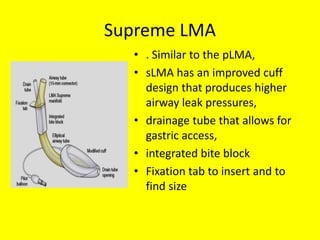 Supreme LMA
• . Similar to the pLMA,
• sLMA has an improved cuff
design that produces higher
airway leak pressures,
• drainage tube that allows for
gastric access,
• integrated bite block
• Fixation tab to insert and to
find size
 