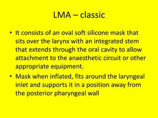 LMA – classic
• It consists of an oval soft silicone mask that
sits over the larynx with an integrated stem
that extends through the oral cavity to allow
attachment to the anaesthetic circuit or other
appropriate equipment.
• Mask when inflated, fits around the laryngeal
inlet and supports it in a position away from
the posterior pharyngeal wall
 