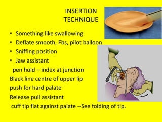 INSERTION
TECHNIQUE
• Something like swallowing
• Deflate smooth, Fbs, pilot balloon
• Sniffing position
• Jaw assistant
pen hold – index at junction
Black line centre of upper lip
push for hard palate
Release pull assistant
cuff tip flat against palate --See folding of tip.
 