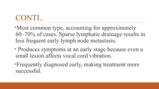 CONTI..
•Most common type, accounting for approximately
60–70% of cases. Sparse lymphatic drainage results in
less frequent early lymph node metastasis.
• Produces symptoms at an early stage because even a
small lesion affects vocal cord vibration.
•Frequently diagnosed early, making treatment more
successful.
 