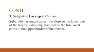 CONTI..
3. Subglottic Laryngeal Cancer
Subglottic laryngeal cancer develops in the lower part
of the larynx, extending from below the true vocal
cords to the upper border of the trachea.
 