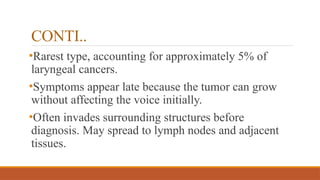 CONTI..
•Rarest type, accounting for approximately 5% of
laryngeal cancers.
•Symptoms appear late because the tumor can grow
without affecting the voice initially.
•Often invades surrounding structures before
diagnosis. May spread to lymph nodes and adjacent
tissues.
 