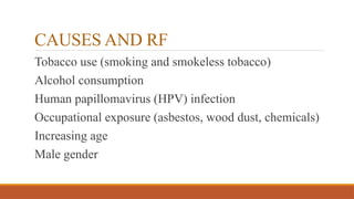 CAUSES AND RF
Tobacco use (smoking and smokeless tobacco)
Alcohol consumption
Human papillomavirus (HPV) infection
Occupational exposure (asbestos, wood dust, chemicals)
Increasing age
Male gender
 