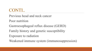 CONTI..
Previous head and neck cancer
Poor nutrition
Gastroesophageal reflux disease (GERD)
Family history and genetic susceptibility
Exposure to radiation
Weakened immune system (immunosuppression)
 