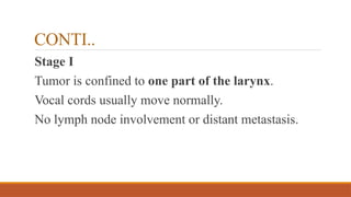 CONTI..
Stage I
Tumor is confined to one part of the larynx.
Vocal cords usually move normally.
No lymph node involvement or distant metastasis.
 