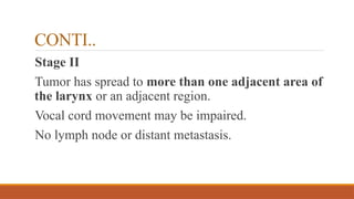 CONTI..
Stage II
Tumor has spread to more than one adjacent area of
the larynx or an adjacent region.
Vocal cord movement may be impaired.
No lymph node or distant metastasis.
 