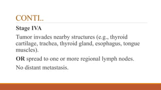 CONTI..
Stage IVA
Tumor invades nearby structures (e.g., thyroid
cartilage, trachea, thyroid gland, esophagus, tongue
muscles).
OR spread to one or more regional lymph nodes.
No distant metastasis.
 