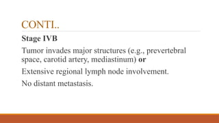 CONTI..
Stage IVB
Tumor invades major structures (e.g., prevertebral
space, carotid artery, mediastinum) or
Extensive regional lymph node involvement.
No distant metastasis.
 