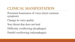 CLINICAL MANIFESTATION
Persistent hoarseness of voice (most common
symptom)
Change in voice quality
Sore throat that does not heal
Difficulty swallowing (dysphagia)
Painful swallowing (odynophagia)
 