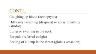 CONTI..
Coughing up blood (hemoptysis)
Difficulty breathing (dyspnea) or noisy breathing
(stridor)
Lump or swelling in the neck
Ear pain (referred otalgia)
Feeling of a lump in the throat (globus sensation)
 