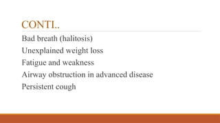 CONTI..
Bad breath (halitosis)
Unexplained weight loss
Fatigue and weakness
Airway obstruction in advanced disease
Persistent cough
 