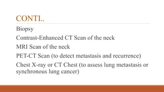 CONTI..
Biopsy
Contrast-Enhanced CT Scan of the neck
MRI Scan of the neck
PET-CT Scan (to detect metastasis and recurrence)
Chest X-ray or CT Chest (to assess lung metastasis or
synchronous lung cancer)
 
