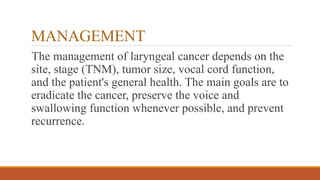 MANAGEMENT
The management of laryngeal cancer depends on the
site, stage (TNM), tumor size, vocal cord function,
and the patient's general health. The main goals are to
eradicate the cancer, preserve the voice and
swallowing function whenever possible, and prevent
recurrence.
 